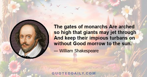 The gates of monarchs Are arched so high that giants may jet through And keep their impious turbans on without Good morrow to the sun.