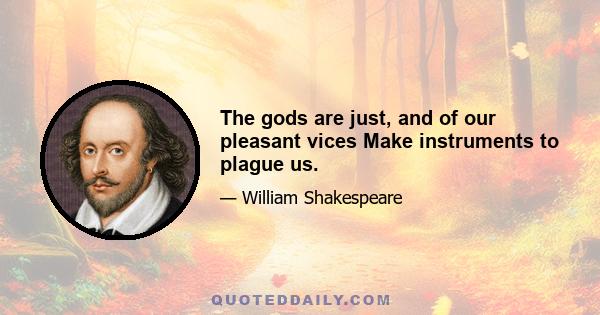 The gods are just, and of our pleasant vices Make instruments to plague us.