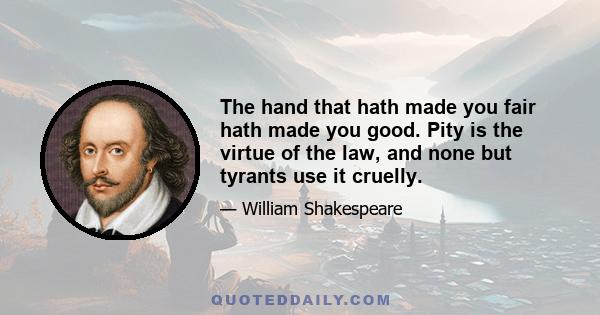 The hand that hath made you fair hath made you good. Pity is the virtue of the law, and none but tyrants use it cruelly.