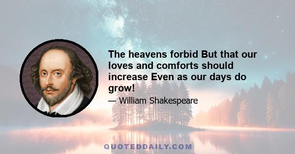 The heavens forbid But that our loves and comforts should increase Even as our days do grow!