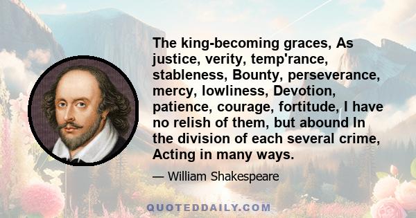 The king-becoming graces, As justice, verity, temp'rance, stableness, Bounty, perseverance, mercy, lowliness, Devotion, patience, courage, fortitude, I have no relish of them, but abound In the division of each several