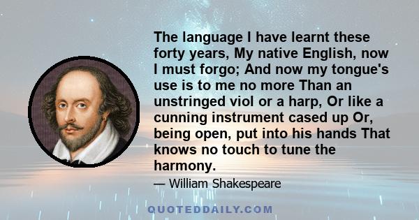 The language I have learnt these forty years, My native English, now I must forgo; And now my tongue's use is to me no more Than an unstringed viol or a harp, Or like a cunning instrument cased up Or, being open, put