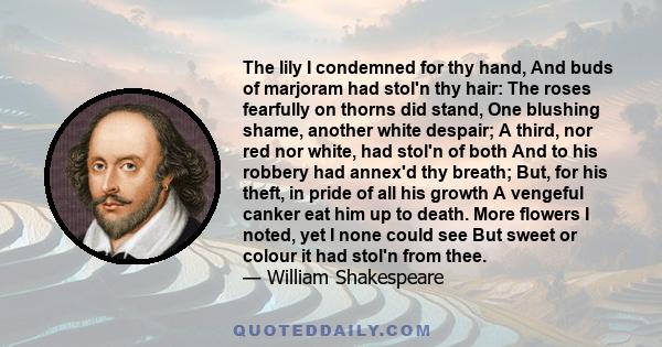 The lily I condemned for thy hand, And buds of marjoram had stol'n thy hair: The roses fearfully on thorns did stand, One blushing shame, another white despair; A third, nor red nor white, had stol'n of both And to his