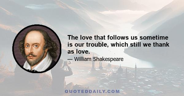 The love that follows us sometime is our trouble, which still we thank as love.