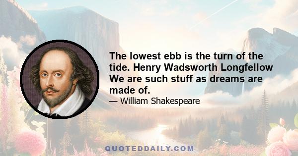 The lowest ebb is the turn of the tide. Henry Wadsworth Longfellow We are such stuff as dreams are made of.