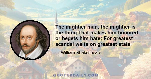 The mightier man, the mightier is the thing That makes him honored or begets him hate; For greatest scandal waits on greatest state.