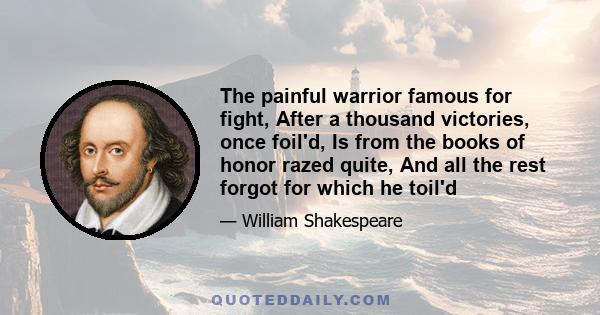 The painful warrior famous for fight, After a thousand victories, once foil'd, Is from the books of honor razed quite, And all the rest forgot for which he toil'd