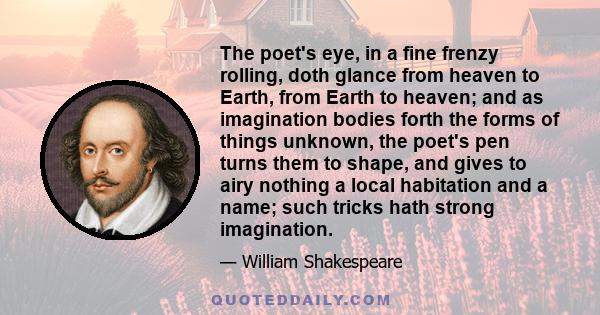 The poet's eye, in a fine frenzy rolling, doth glance from heaven to Earth, from Earth to heaven; and as imagination bodies forth the forms of things unknown, the poet's pen turns them to shape, and gives to airy