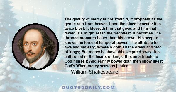 The quality of mercy is not strain'd, It droppeth as the gentle rain from heaven Upon the place beneath: it is twice blest; It blesseth him that gives and him that takes: 'Tis mightiest in the mightiest: it becomes The