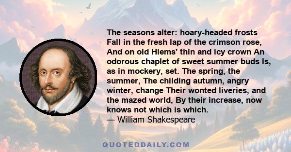 The seasons alter: hoary-headed frosts Fall in the fresh lap of the crimson rose, And on old Hiems' thin and icy crown An odorous chaplet of sweet summer buds Is, as in mockery, set. The spring, the summer, The childing 