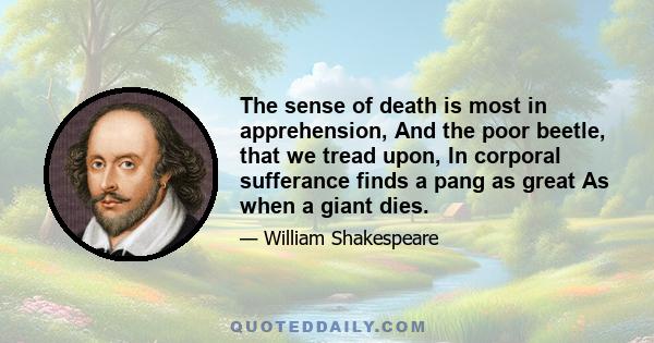 The sense of death is most in apprehension, And the poor beetle, that we tread upon, In corporal sufferance finds a pang as great As when a giant dies.