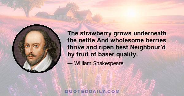 The strawberry grows underneath the nettle And wholesome berries thrive and ripen best Neighbour'd by fruit of baser quality.