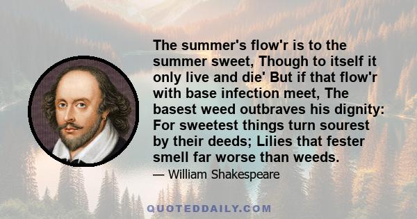 The summer's flow'r is to the summer sweet, Though to itself it only live and die' But if that flow'r with base infection meet, The basest weed outbraves his dignity: For sweetest things turn sourest by their deeds;