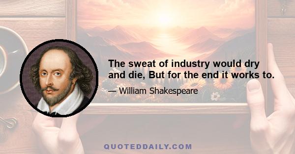 The sweat of industry would dry and die, But for the end it works to.