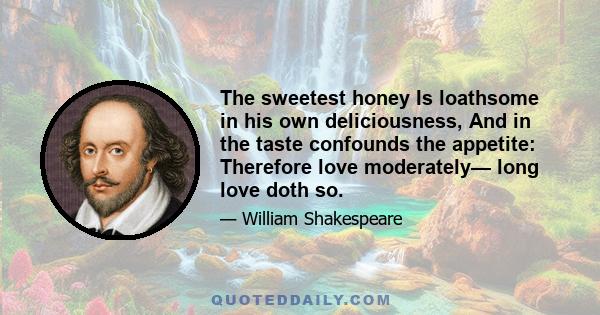 The sweetest honey Is loathsome in his own deliciousness, And in the taste confounds the appetite: Therefore love moderately— long love doth so.