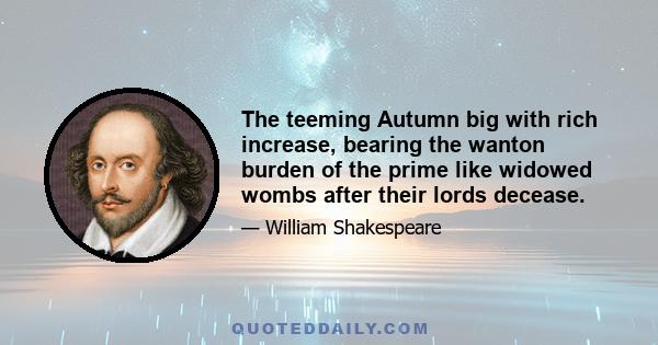 The teeming Autumn big with rich increase, bearing the wanton burden of the prime like widowed wombs after their lords decease.