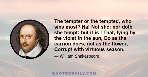 The tempter or the tempted, who sins most? Ha! Not she: nor doth she tempt: but it is I That, lying by the violet in the sun, Do as the carrion does, not as the flower, Corrupt with virtuous season.