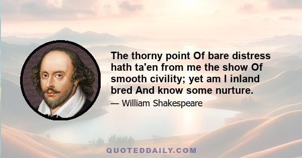 The thorny point Of bare distress hath ta'en from me the show Of smooth civility; yet am I inland bred And know some nurture.