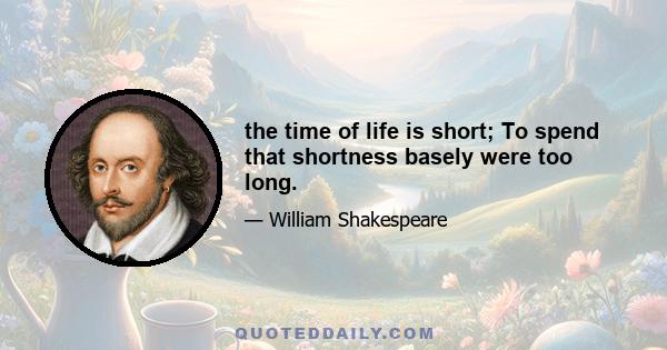 the time of life is short; To spend that shortness basely were too long.