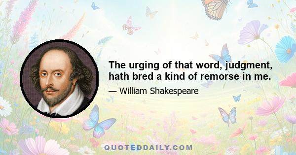 The urging of that word, judgment, hath bred a kind of remorse in me.