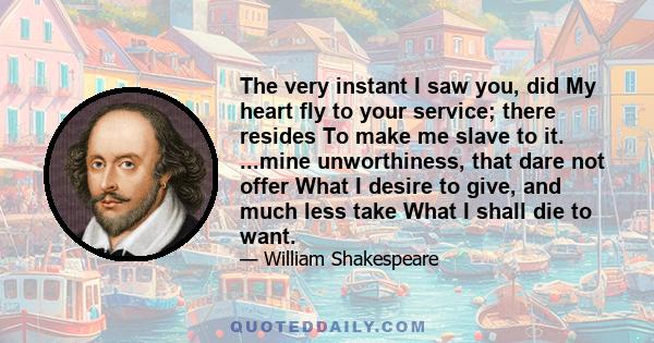 The very instant I saw you, did My heart fly to your service; there resides To make me slave to it. ...mine unworthiness, that dare not offer What I desire to give, and much less take What I shall die to want.