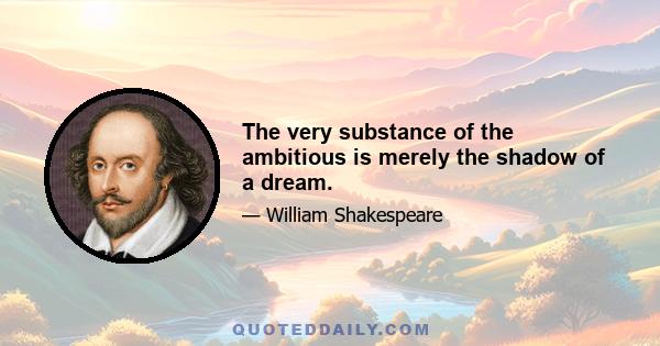 The very substance of the ambitious is merely the shadow of a dream.