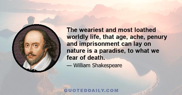 The weariest and most loathed worldly life, that age, ache, penury and imprisonment can lay on nature is a paradise, to what we fear of death.