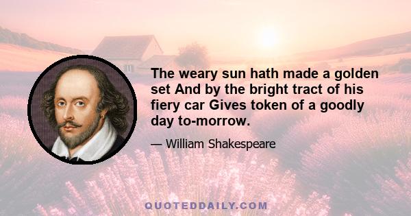 The weary sun hath made a golden set And by the bright tract of his fiery car Gives token of a goodly day to-morrow.