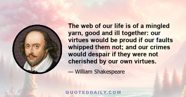 The web of our life is of a mingled yarn, good and ill together: our virtues would be proud if our faults whipped them not; and our crimes would despair if they were not cherished by our own virtues.