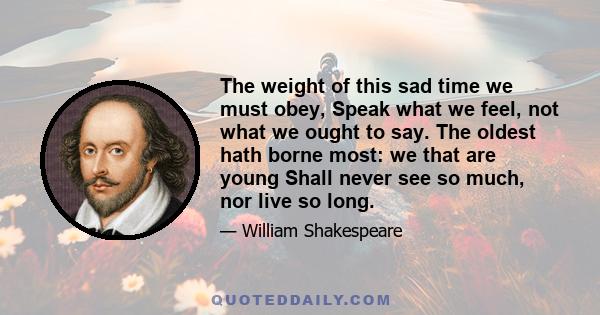 The weight of this sad time we must obey, Speak what we feel, not what we ought to say. The oldest hath borne most: we that are young Shall never see so much, nor live so long.