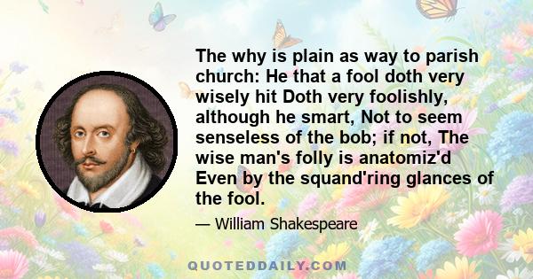 The why is plain as way to parish church: He that a fool doth very wisely hit Doth very foolishly, although he smart, Not to seem senseless of the bob; if not, The wise man's folly is anatomiz'd Even by the squand'ring