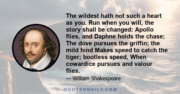 The wildest hath not such a heart as you. Run when you will, the story shall be changed: Apollo flies, and Daphne holds the chase; The dove pursues the griffin; the mild hind Makes speed to catch the tiger; bootless