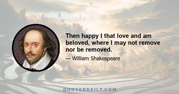 Then happy I that love and am beloved, where I may not remove nor be removed.