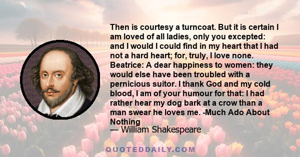 Then is courtesy a turncoat. But it is certain I am loved of all ladies, only you excepted: and I would I could find in my heart that I had not a hard heart; for, truly, I love none. Beatrice: A dear happiness to women: 