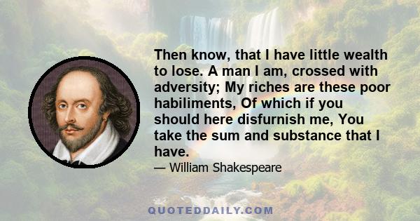 Then know, that I have little wealth to lose. A man I am, crossed with adversity; My riches are these poor habiliments, Of which if you should here disfurnish me, You take the sum and substance that I have.