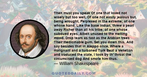 Then must you speak Of one that loved not wisely but too well, Of one not easily jealous but, being wrought, Perplexed in the extreme; of one whose hand, Like the base Indian, threw a pearl away Richer than all his