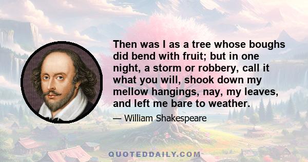 Then was I as a tree whose boughs did bend with fruit; but in one night, a storm or robbery, call it what you will, shook down my mellow hangings, nay, my leaves, and left me bare to weather.