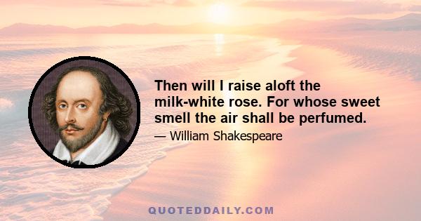 Then will I raise aloft the milk-white rose. For whose sweet smell the air shall be perfumed.