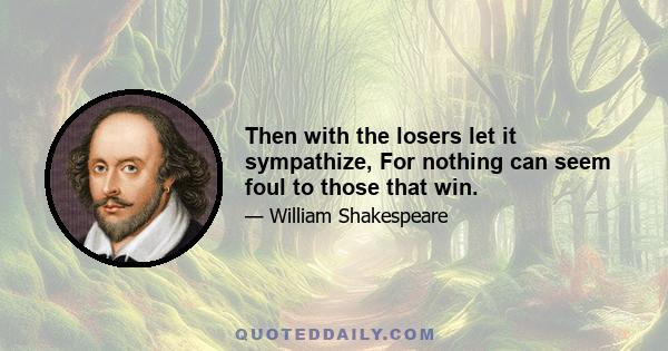 Then with the losers let it sympathize, For nothing can seem foul to those that win.