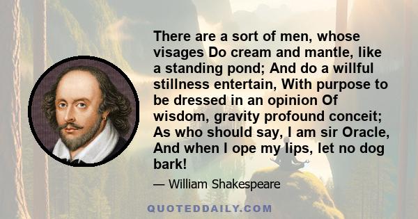 There are a sort of men, whose visages Do cream and mantle, like a standing pond; And do a willful stillness entertain, With purpose to be dressed in an opinion Of wisdom, gravity profound conceit; As who should say, I