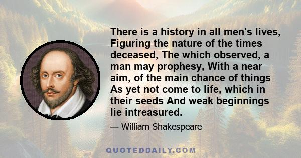 There is a history in all men's lives, Figuring the nature of the times deceased, The which observed, a man may prophesy, With a near aim, of the main chance of things As yet not come to life, which in their seeds And