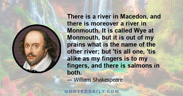 There is a river in Macedon, and there is moreover a river in Monmouth. It is called Wye at Monmouth, but it is out of my prains what is the name of the other river; but 'tis all one, 'tis alike as my fingers is to my