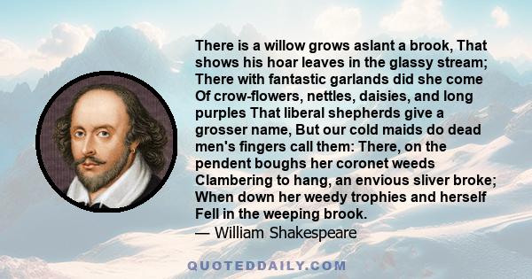 There is a willow grows aslant a brook, That shows his hoar leaves in the glassy stream; There with fantastic garlands did she come Of crow-flowers, nettles, daisies, and long purples That liberal shepherds give a