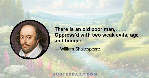 There is an old poor man,. . . . Oppress'd with two weak evils, age and hunger.