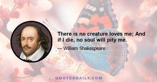 There is no creature loves me; And if I die, no soul will pity me.