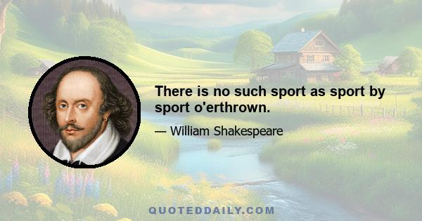 There is no such sport as sport by sport o'erthrown.