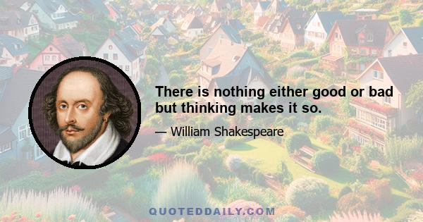 There is nothing either good or bad but thinking makes it so.