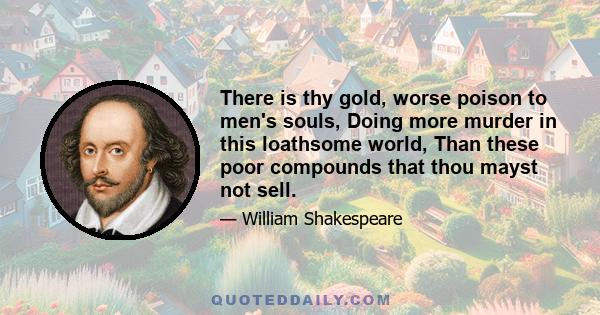 There is thy gold, worse poison to men's souls, Doing more murder in this loathsome world, Than these poor compounds that thou mayst not sell.