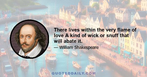 There lives within the very flame of love A kind of wick or snuff that will abate it.