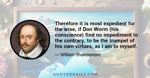 Therefore it is most expedient for the wise, if Don Worm (his conscience) find no impediment to the contrary, to be the trumpet of his own virtues, as I am to myself.